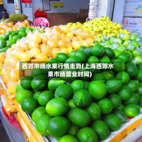 西郊市场水果行情走势(上海西郊水果市场营业时间)-第2张图片