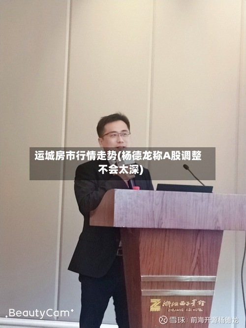 运城房市行情走势(杨德龙称A股调整不会太深)
