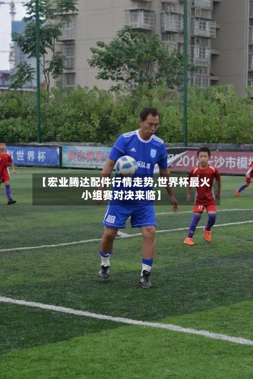 【宏业腾达配件行情走势,世界杯最火小组赛对决来临】
