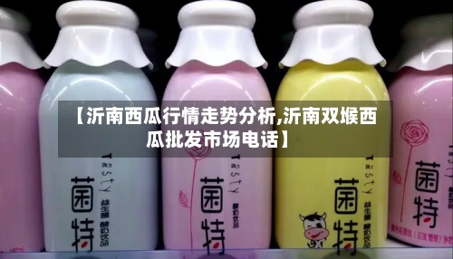 【沂南西瓜行情走势分析,沂南双堠西瓜批发市场电话】-第3张图片