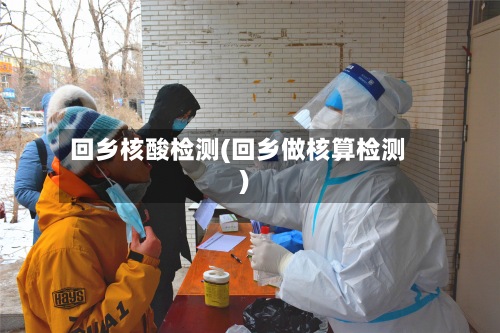 回乡核酸检测(回乡做核算检测)