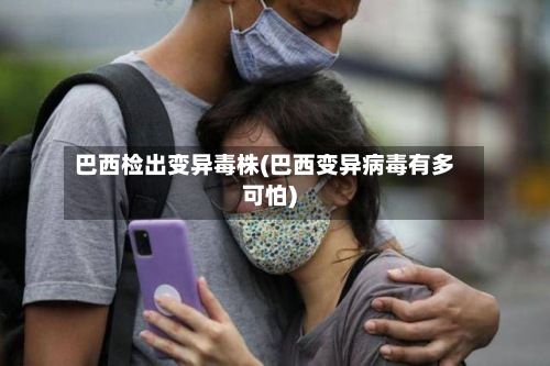 巴西检出变异毒株(巴西变异病毒有多可怕)