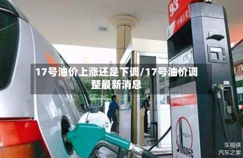 17号油价上涨还是下调/17号油价调整最新消息-第3张图片