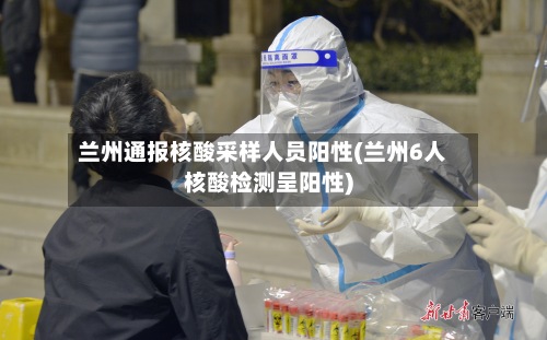 兰州通报核酸采样人员阳性(兰州6人核酸检测呈阳性)