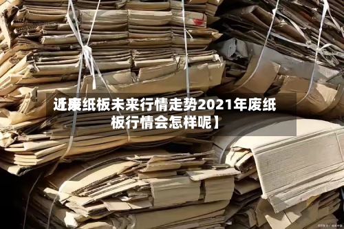 近来【废纸板未来行情走势2021年废纸板行情会怎样呢】-第2张图片