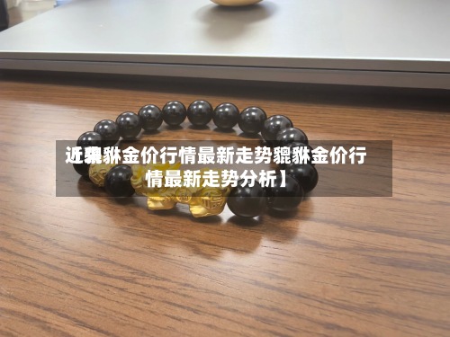 近来【貔貅金价行情最新走势貔貅金价行情最新走势分析】-第2张图片