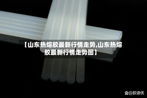 【山东热熔胶最新行情走势,山东热熔胶最新行情走势图】-第2张图片