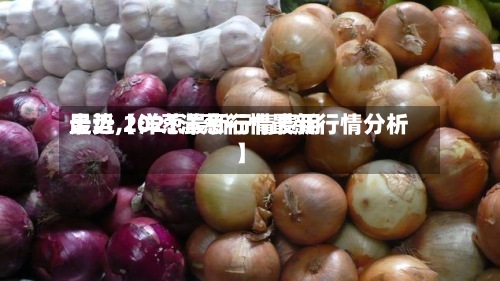最近【洋葱最新行情费用走势,2021洋葱行情最新行情分析】