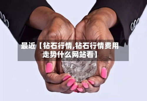 最近【钻石行情,钻石行情费用走势什么网站看】-第2张图片
