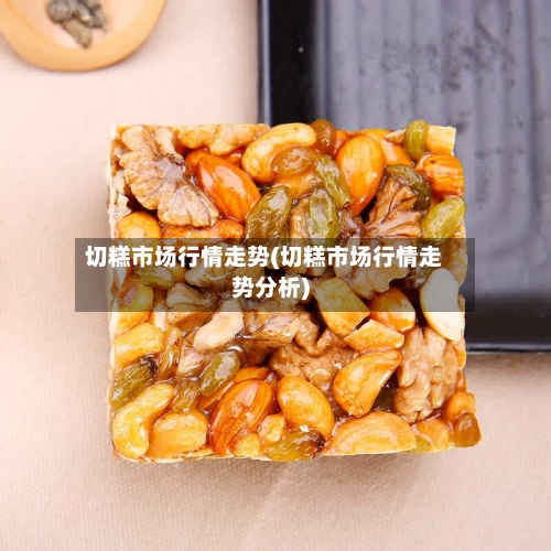 切糕市场行情走势(切糕市场行情走势分析)-第2张图片