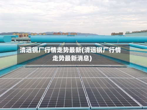 清远钢厂行情走势最新(清远钢厂行情走势最新消息)