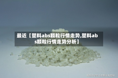 最近【塑料abs颗粒行情走势,塑料abs颗粒行情走势分析】