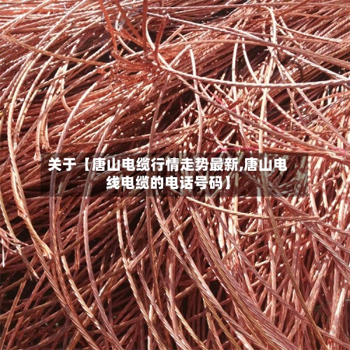 关于【唐山电缆行情走势最新,唐山电线电缆的电话号码】