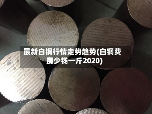 最新白铜行情走势趋势(白铜费用多少钱一斤2020)