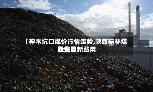 【神木坑口煤价行情走势,陕西榆林煤炭费用
行情最新费用
】