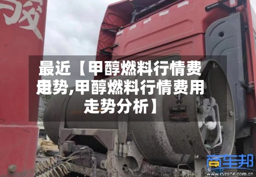 最近【甲醇燃料行情费用走势,甲醇燃料行情费用走势分析】