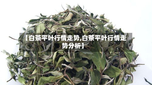 【白茶平叶行情走势,白茶平叶行情走势分析】-第2张图片