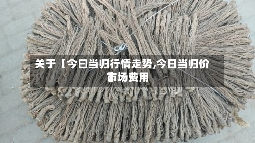 关于【今曰当归行情走势,今日当归价市场费用】
