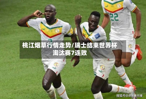 桃江烟草行情走势/瑞士结束世界杯淘汰赛7连败-第2张图片