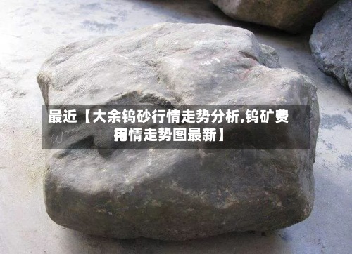 最近【大余钨砂行情走势分析,钨矿费用行情走势图最新】