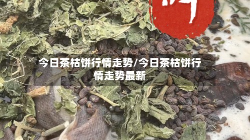 今日茶枯饼行情走势/今日茶枯饼行情走势最新-第3张图片