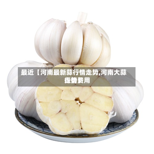 最近【河南最新蒜行情走势,河南大蒜行情费用走势】