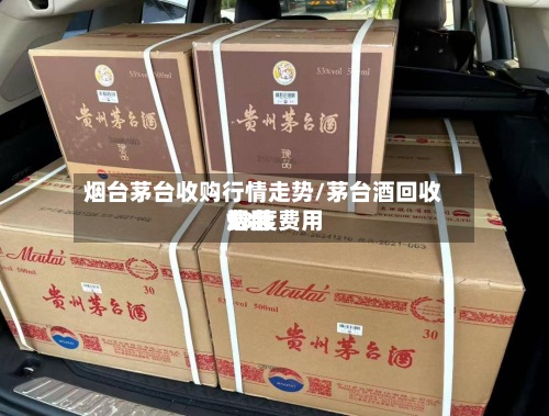 烟台茅台收购行情走势/茅台酒回收费用53度费用烟台-第2张图片