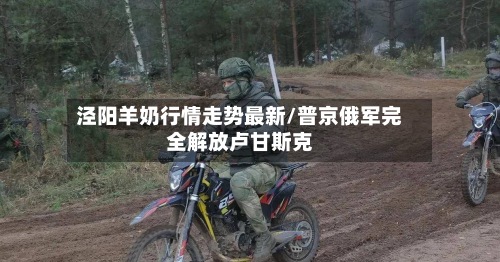 泾阳羊奶行情走势最新/普京俄军完全解放卢甘斯克-第2张图片