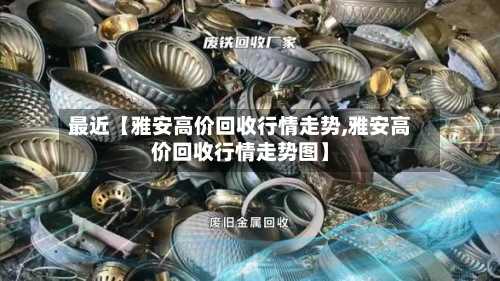 最近【雅安高价回收行情走势,雅安高价回收行情走势图】-第2张图片