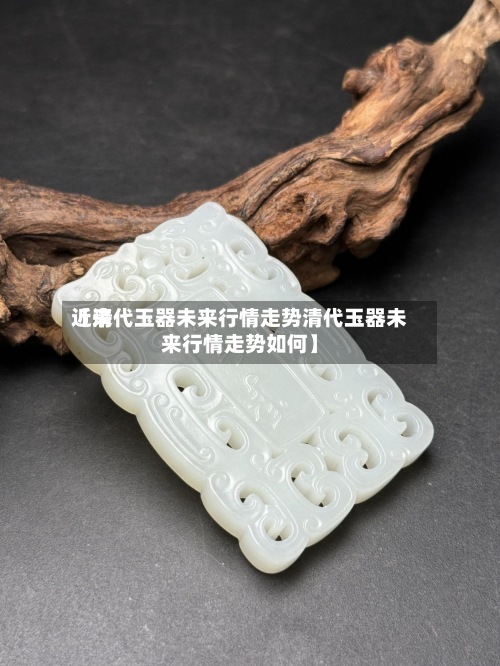 近来【清代玉器未来行情走势清代玉器未来行情走势如何】-第3张图片