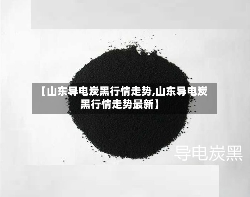 【山东导电炭黑行情走势,山东导电炭黑行情走势最新】-第3张图片