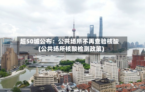 超50城公布：公共场所不再查验核酸(公共场所核酸检测政策)