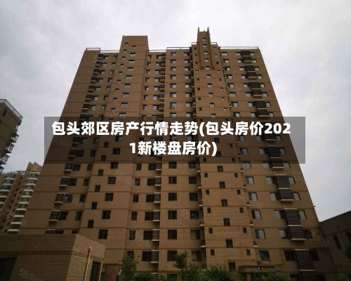 包头郊区房产行情走势(包头房价2021新楼盘房价)-第2张图片