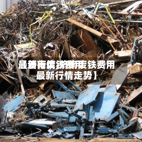 【济南废铁费用最新行情,济南废铁费用最新行情走势】-第2张图片