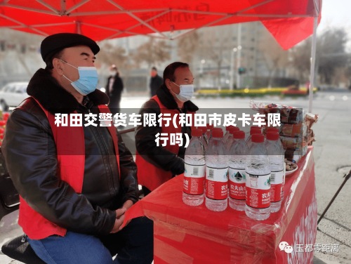 和田交警货车限行(和田市皮卡车限行吗)-第2张图片