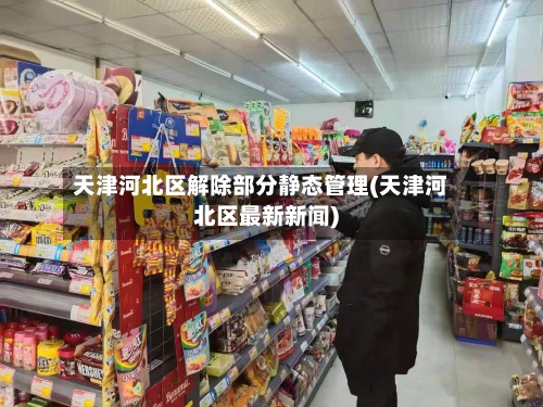 天津河北区解除部分静态管理(天津河北区最新新闻)-第2张图片