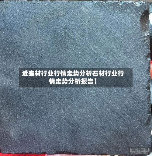 近来【石材行业行情走势分析石材行业行情走势分析报告】-第3张图片
