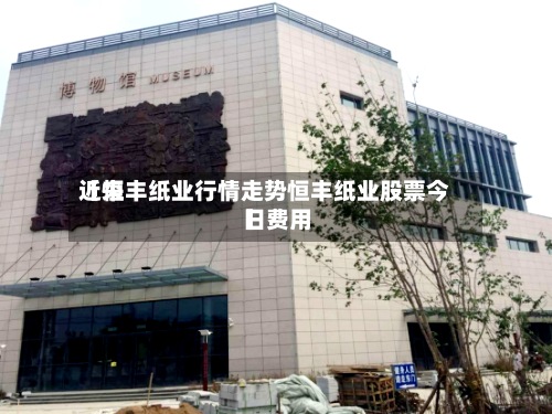 近来【恒丰纸业行情走势恒丰纸业股票今日费用】