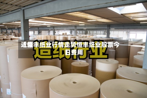 近来【恒丰纸业行情走势恒丰纸业股票今日费用】-第3张图片