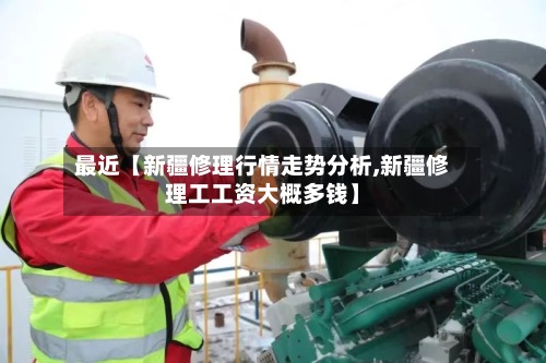 最近【新疆修理行情走势分析,新疆修理工工资大概多钱】