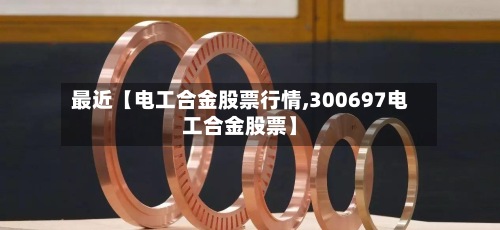 最近【电工合金股票行情,300697电工合金股票】-第3张图片