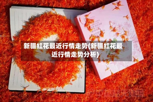 新疆红花最近行情走势(新疆红花最近行情走势分析)-第3张图片