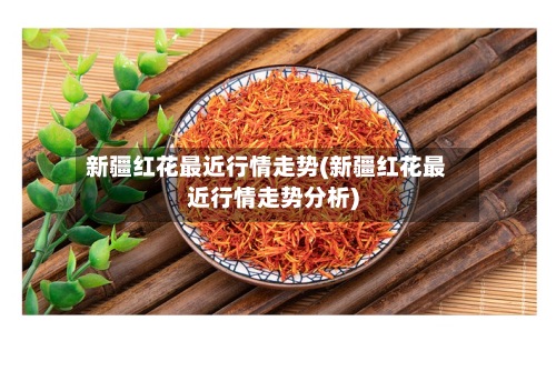新疆红花最近行情走势(新疆红花最近行情走势分析)