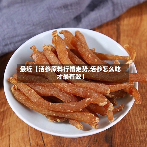 最近【活参原料行情走势,活参怎么吃才最有效】
