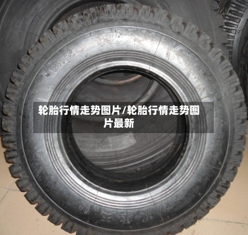 轮胎行情走势图片/轮胎行情走势图片最新