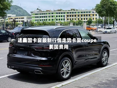 近来【美国卡宴最新行情走势卡宴coupe美国费用】