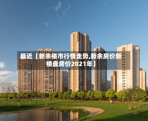 最近【新余楼市行情走势,新余房价新楼盘房价2021年】-第2张图片