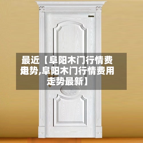 最近【阜阳木门行情费用走势,阜阳木门行情费用走势最新】-第2张图片