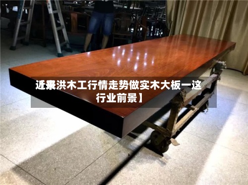 近来【景洪木工行情走势做实木大板一这行业前景】-第2张图片