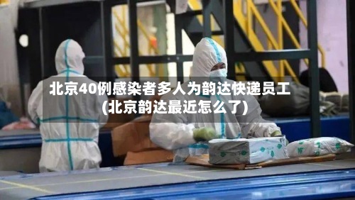 北京40例感染者多人为韵达快递员工(北京韵达最近怎么了)